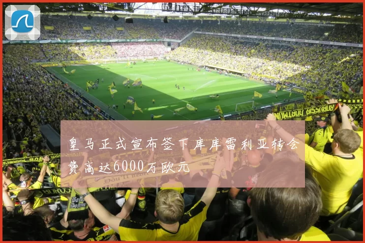 皇马正式宣布签下库库雷利亚转会费高达6000万欧元