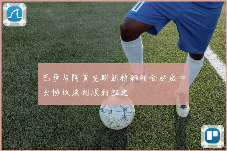 巴萨与阿贾克斯就特狮转会达成口头协议谈判顺利推进