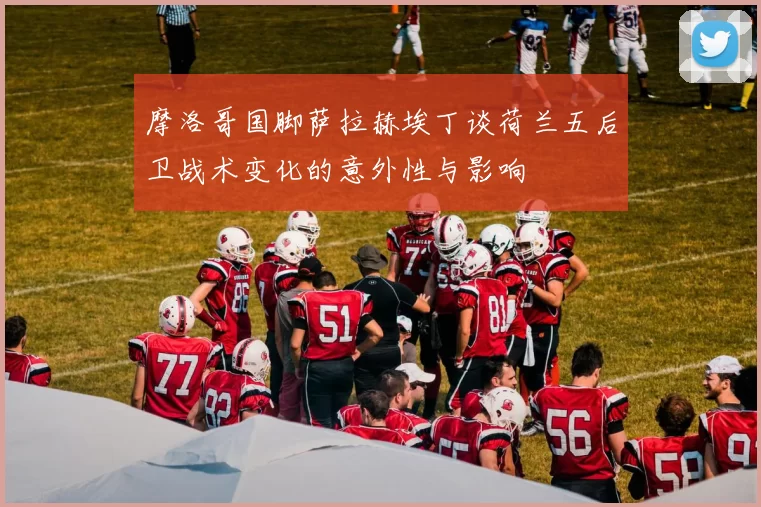 摩洛哥国脚萨拉赫埃丁谈荷兰五后卫战术变化的意外性与影响